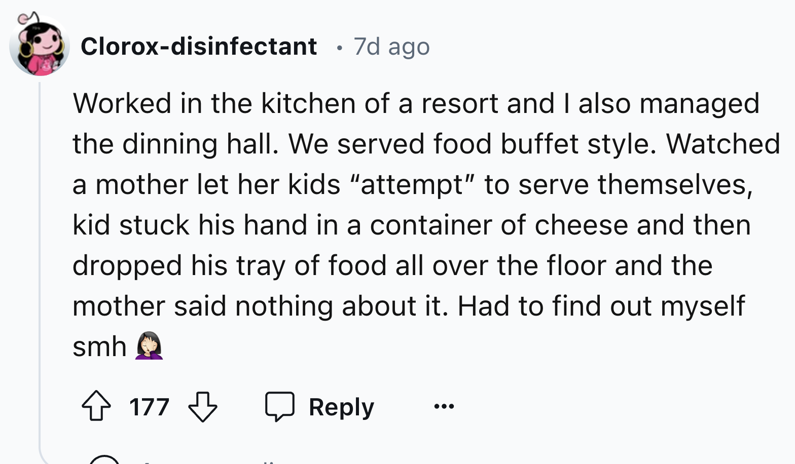 screenshot - Cloroxdisinfectant 7d ago Worked in the kitchen of a resort and I also managed the dinning hall. We served food buffet style. Watched a mother let her kids "attempt" to serve themselves, kid stuck his hand in a container of cheese and then dr